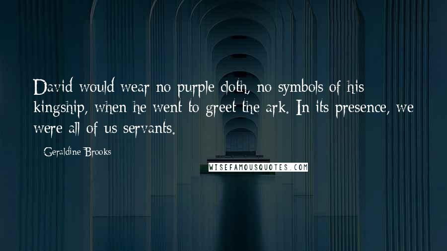 Geraldine Brooks Quotes: David would wear no purple cloth, no symbols of his kingship, when he went to greet the ark. In its presence, we were all of us servants.