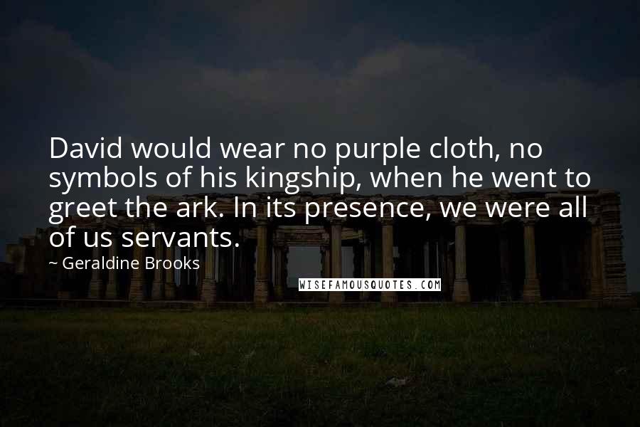 Geraldine Brooks Quotes: David would wear no purple cloth, no symbols of his kingship, when he went to greet the ark. In its presence, we were all of us servants.