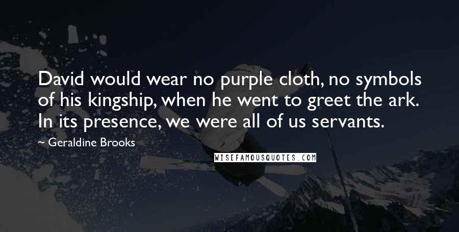 Geraldine Brooks Quotes: David would wear no purple cloth, no symbols of his kingship, when he went to greet the ark. In its presence, we were all of us servants.