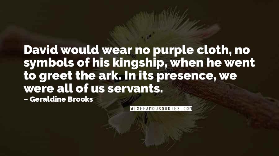 Geraldine Brooks Quotes: David would wear no purple cloth, no symbols of his kingship, when he went to greet the ark. In its presence, we were all of us servants.