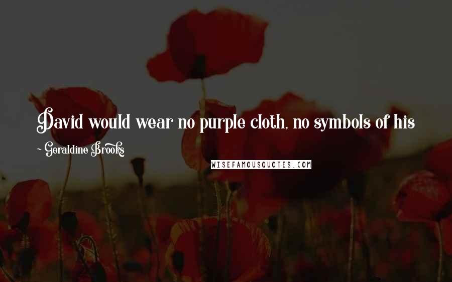 Geraldine Brooks Quotes: David would wear no purple cloth, no symbols of his kingship, when he went to greet the ark. In its presence, we were all of us servants.