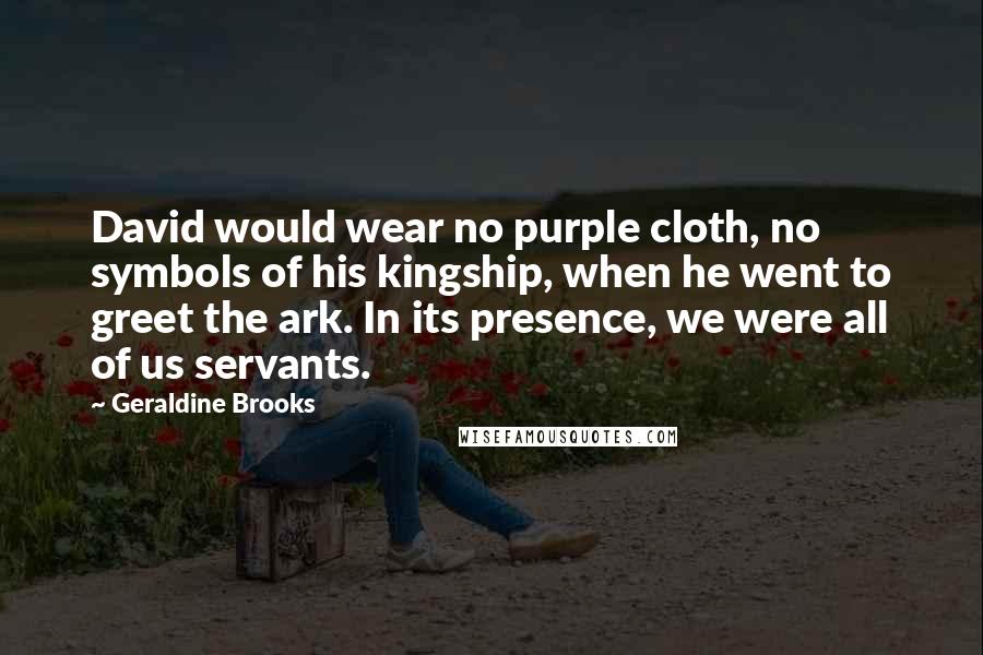 Geraldine Brooks Quotes: David would wear no purple cloth, no symbols of his kingship, when he went to greet the ark. In its presence, we were all of us servants.