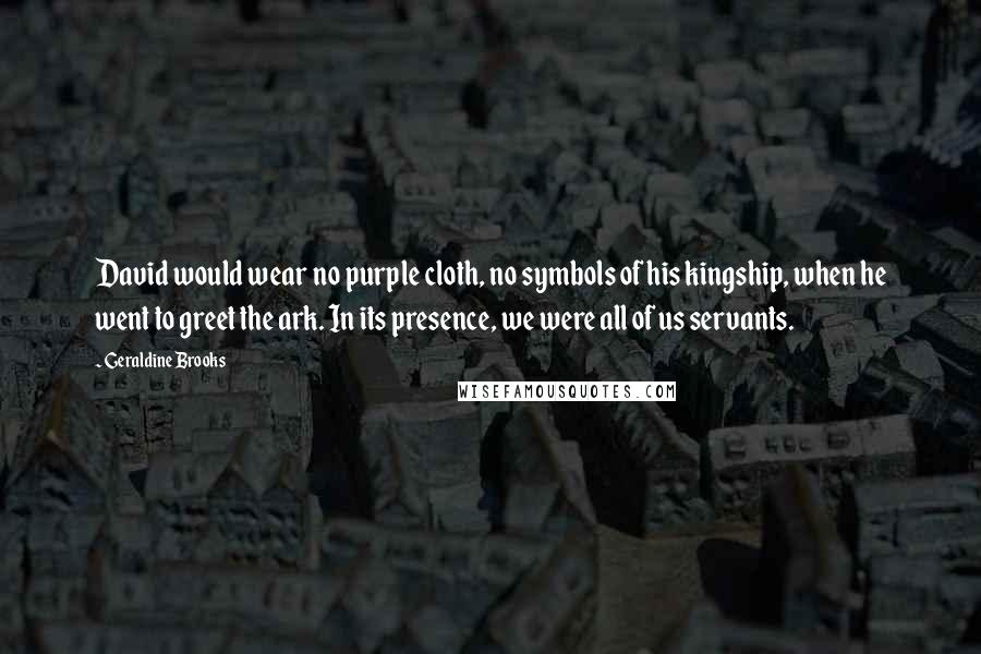 Geraldine Brooks Quotes: David would wear no purple cloth, no symbols of his kingship, when he went to greet the ark. In its presence, we were all of us servants.