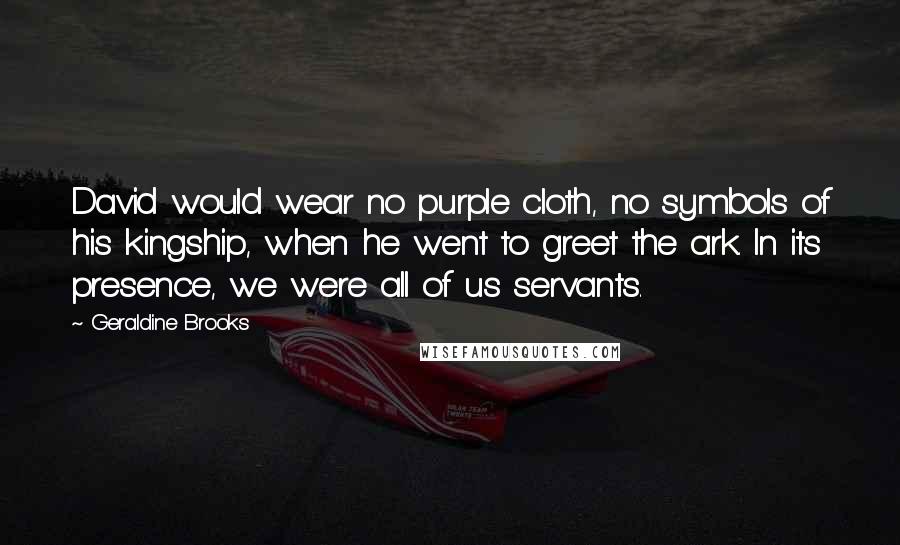 Geraldine Brooks Quotes: David would wear no purple cloth, no symbols of his kingship, when he went to greet the ark. In its presence, we were all of us servants.