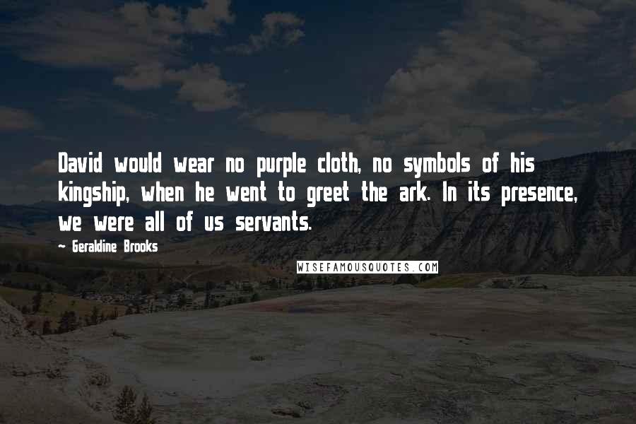 Geraldine Brooks Quotes: David would wear no purple cloth, no symbols of his kingship, when he went to greet the ark. In its presence, we were all of us servants.