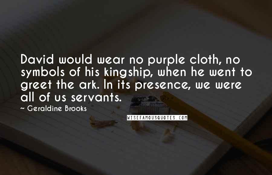 Geraldine Brooks Quotes: David would wear no purple cloth, no symbols of his kingship, when he went to greet the ark. In its presence, we were all of us servants.