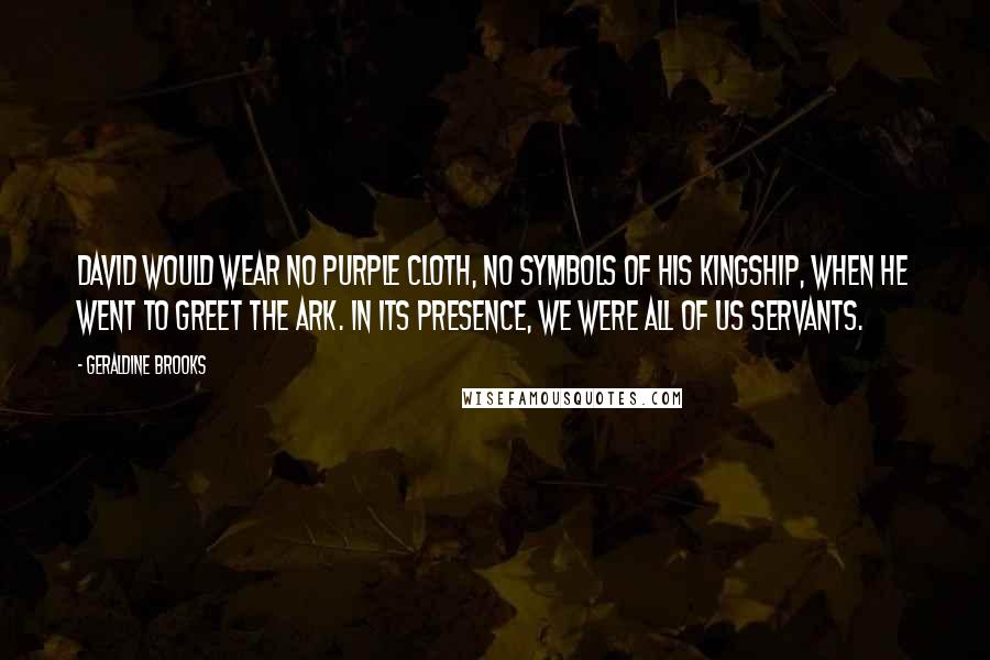 Geraldine Brooks Quotes: David would wear no purple cloth, no symbols of his kingship, when he went to greet the ark. In its presence, we were all of us servants.