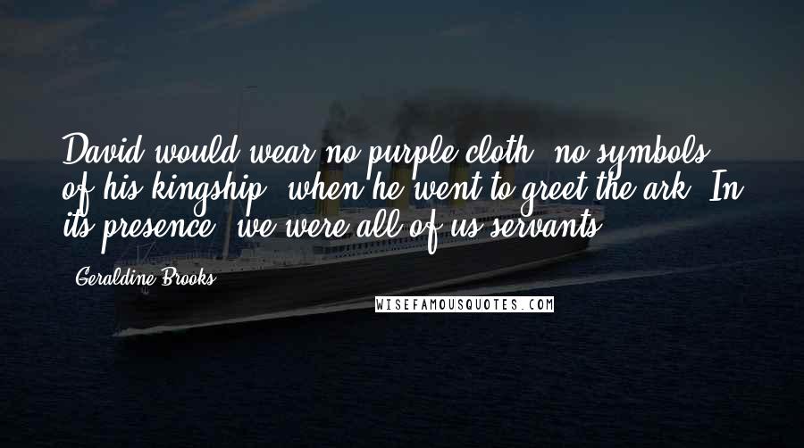 Geraldine Brooks Quotes: David would wear no purple cloth, no symbols of his kingship, when he went to greet the ark. In its presence, we were all of us servants.