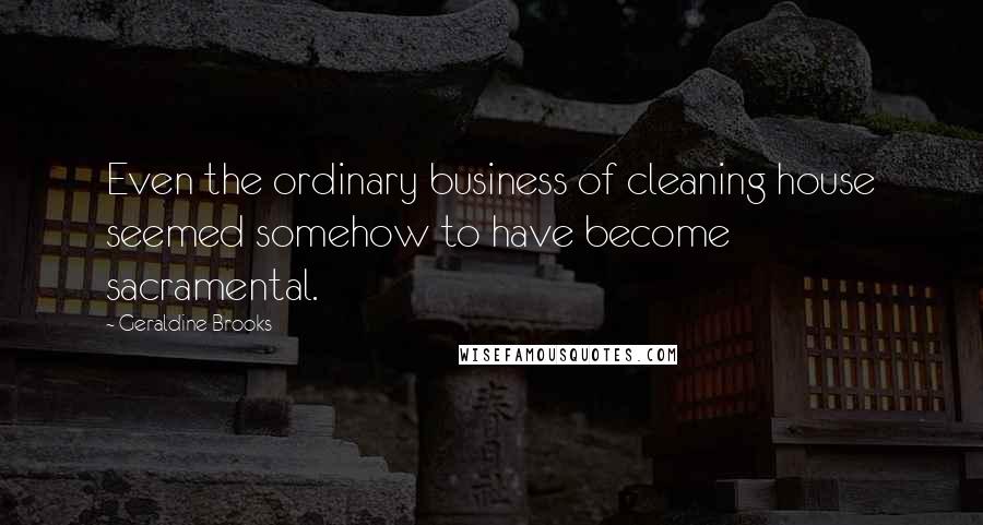 Geraldine Brooks Quotes: Even the ordinary business of cleaning house seemed somehow to have become sacramental.