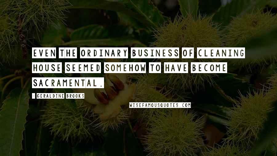 Geraldine Brooks Quotes: Even the ordinary business of cleaning house seemed somehow to have become sacramental.