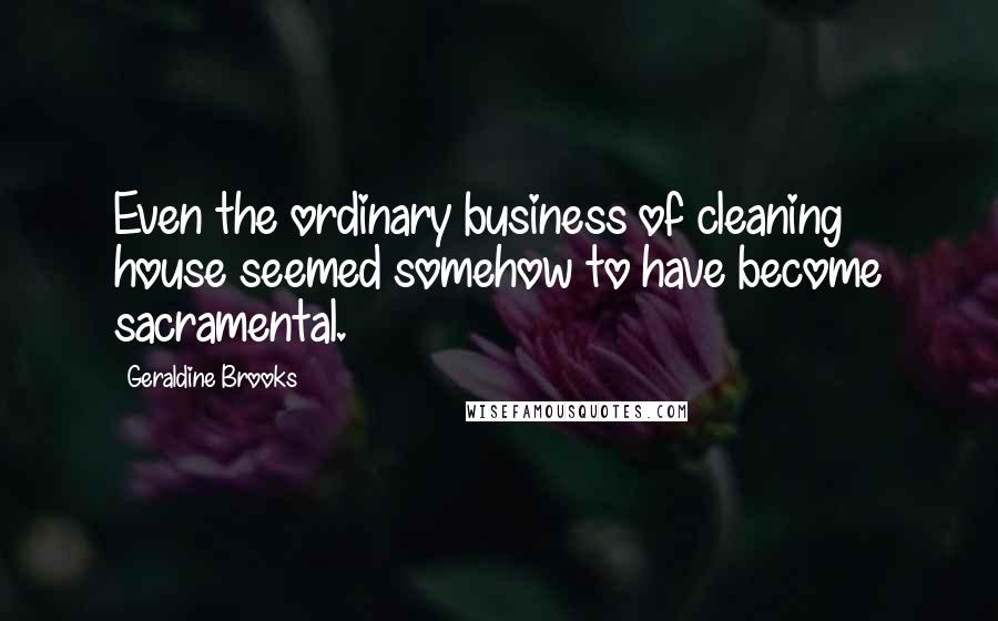 Geraldine Brooks Quotes: Even the ordinary business of cleaning house seemed somehow to have become sacramental.
