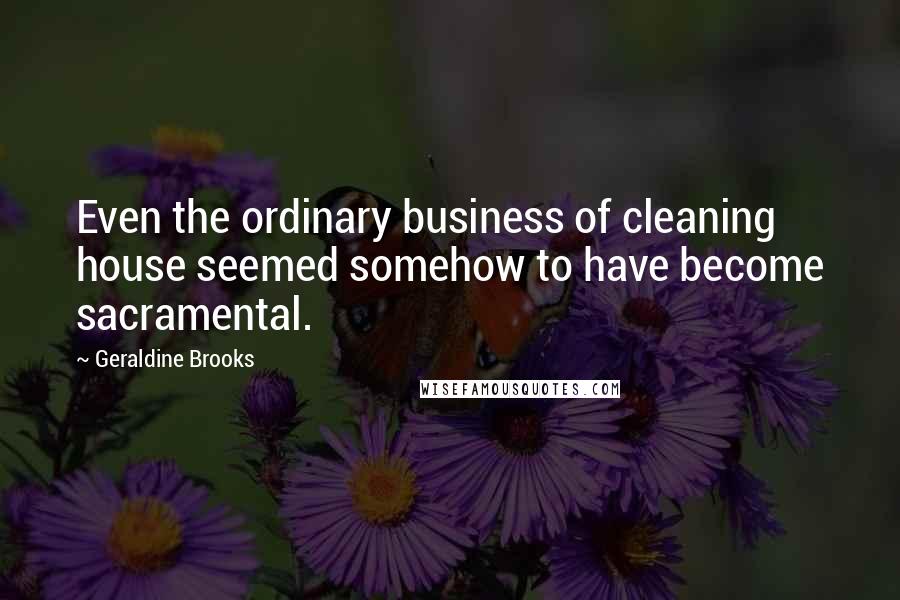 Geraldine Brooks Quotes: Even the ordinary business of cleaning house seemed somehow to have become sacramental.