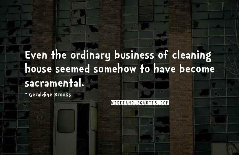 Geraldine Brooks Quotes: Even the ordinary business of cleaning house seemed somehow to have become sacramental.