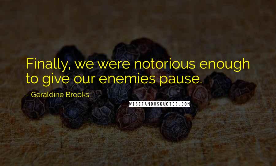 Geraldine Brooks Quotes: Finally, we were notorious enough to give our enemies pause.