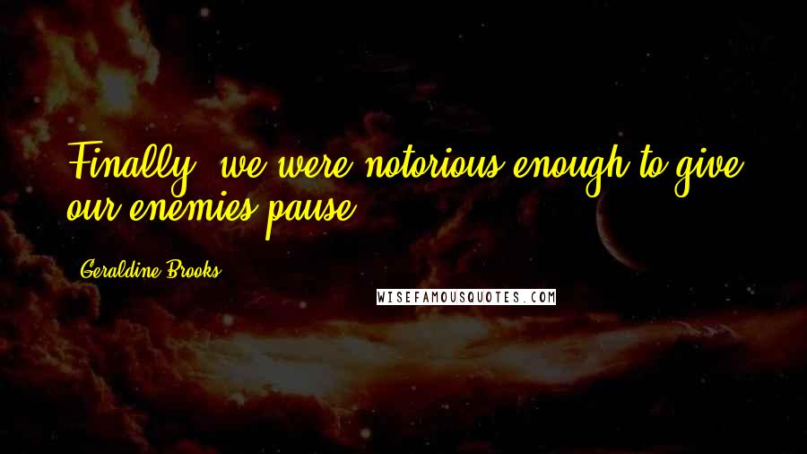 Geraldine Brooks Quotes: Finally, we were notorious enough to give our enemies pause.