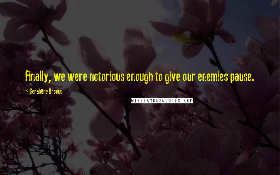 Geraldine Brooks Quotes: Finally, we were notorious enough to give our enemies pause.