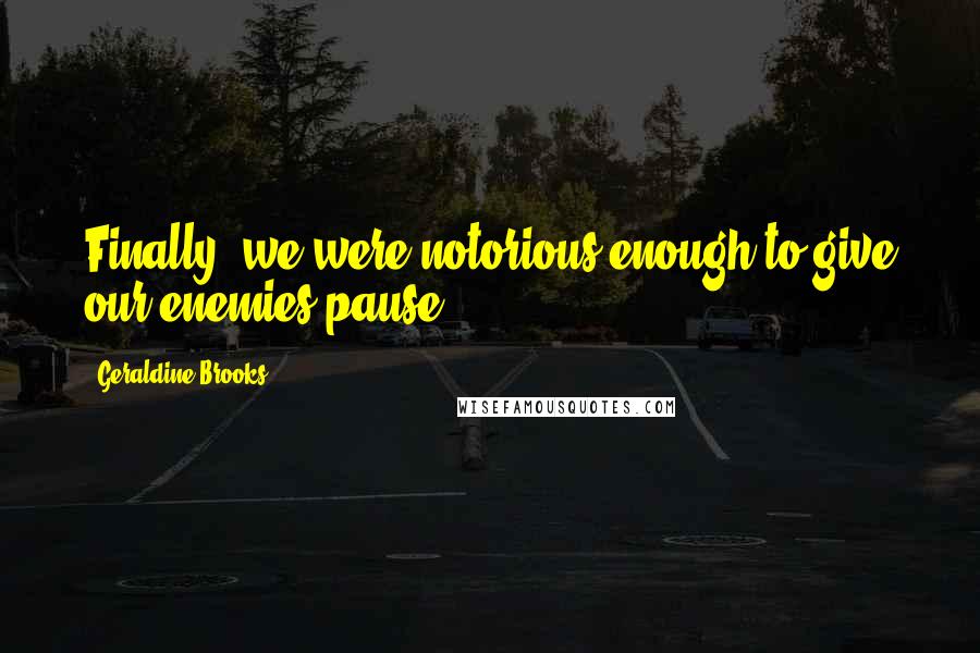 Geraldine Brooks Quotes: Finally, we were notorious enough to give our enemies pause.