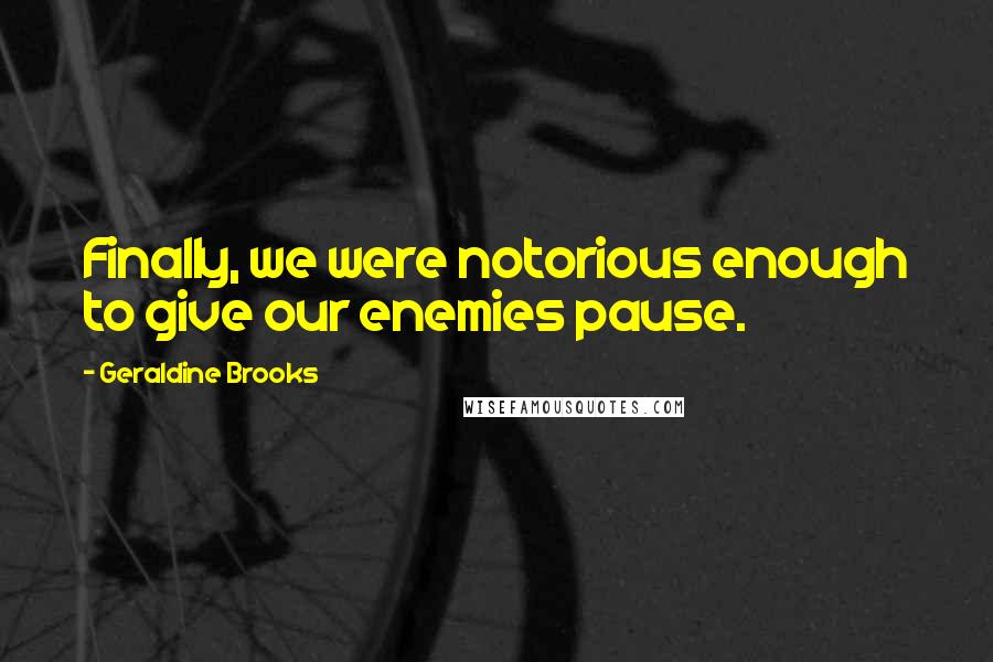 Geraldine Brooks Quotes: Finally, we were notorious enough to give our enemies pause.