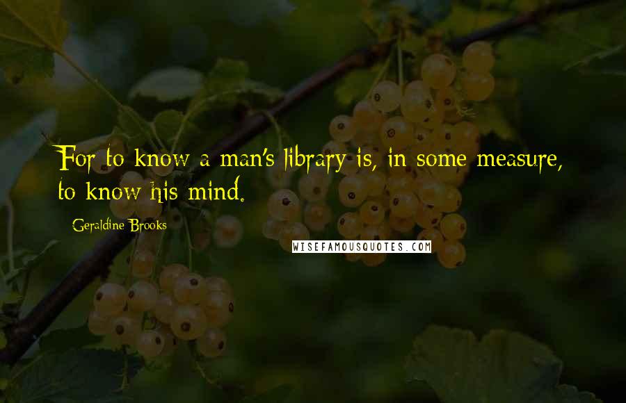 Geraldine Brooks Quotes: For to know a man's library is, in some measure, to know his mind.