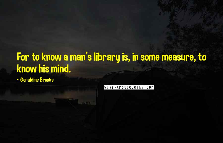 Geraldine Brooks Quotes: For to know a man's library is, in some measure, to know his mind.