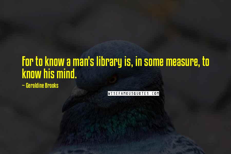 Geraldine Brooks Quotes: For to know a man's library is, in some measure, to know his mind.