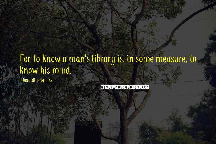 Geraldine Brooks Quotes: For to know a man's library is, in some measure, to know his mind.