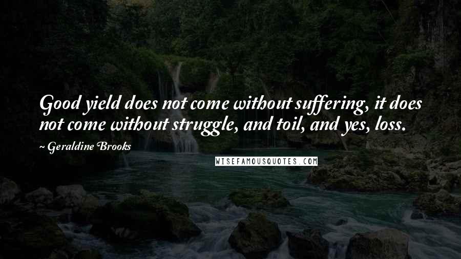 Geraldine Brooks Quotes: Good yield does not come without suffering, it does not come without struggle, and toil, and yes, loss.