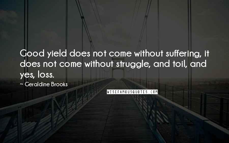 Geraldine Brooks Quotes: Good yield does not come without suffering, it does not come without struggle, and toil, and yes, loss.