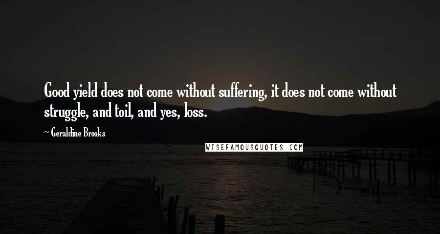 Geraldine Brooks Quotes: Good yield does not come without suffering, it does not come without struggle, and toil, and yes, loss.