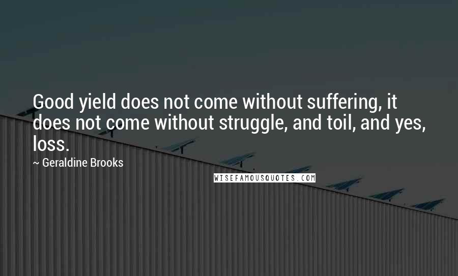 Geraldine Brooks Quotes: Good yield does not come without suffering, it does not come without struggle, and toil, and yes, loss.