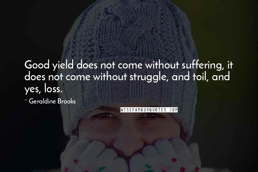 Geraldine Brooks Quotes: Good yield does not come without suffering, it does not come without struggle, and toil, and yes, loss.