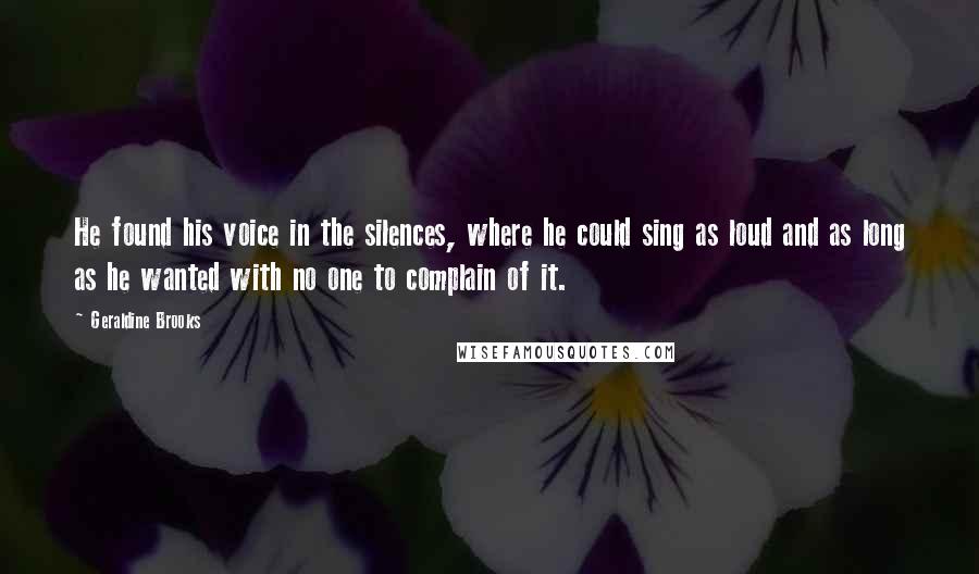 Geraldine Brooks Quotes: He found his voice in the silences, where he could sing as loud and as long as he wanted with no one to complain of it.