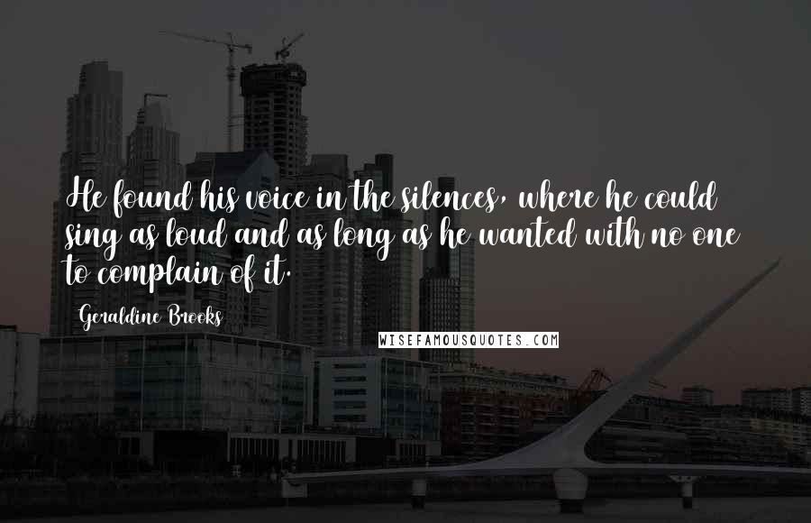 Geraldine Brooks Quotes: He found his voice in the silences, where he could sing as loud and as long as he wanted with no one to complain of it.