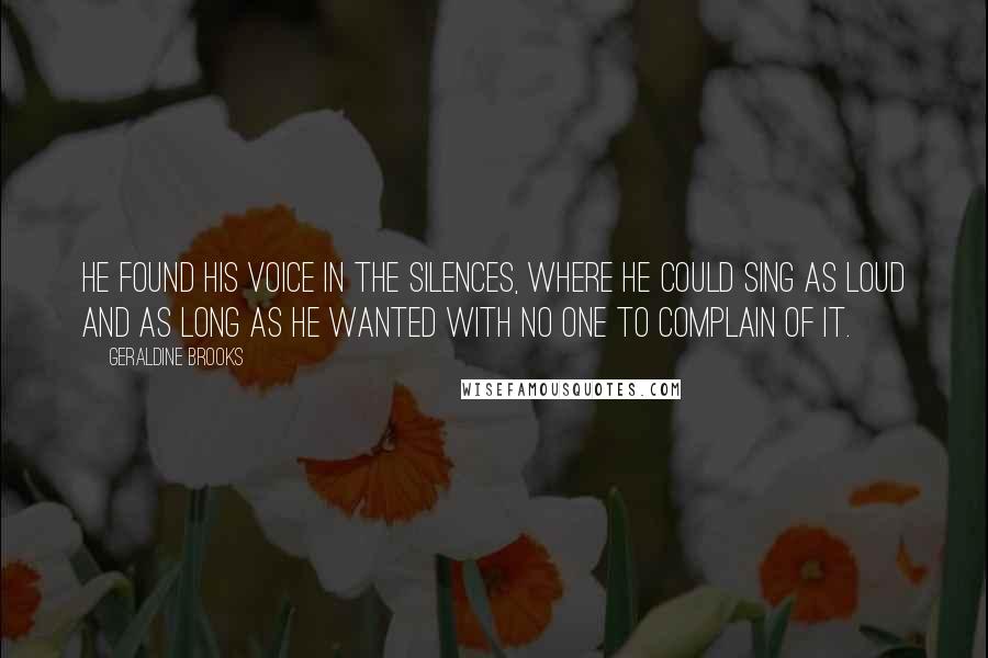 Geraldine Brooks Quotes: He found his voice in the silences, where he could sing as loud and as long as he wanted with no one to complain of it.