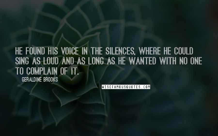 Geraldine Brooks Quotes: He found his voice in the silences, where he could sing as loud and as long as he wanted with no one to complain of it.