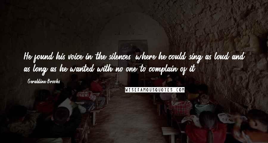 Geraldine Brooks Quotes: He found his voice in the silences, where he could sing as loud and as long as he wanted with no one to complain of it.