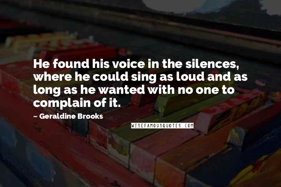 Geraldine Brooks Quotes: He found his voice in the silences, where he could sing as loud and as long as he wanted with no one to complain of it.