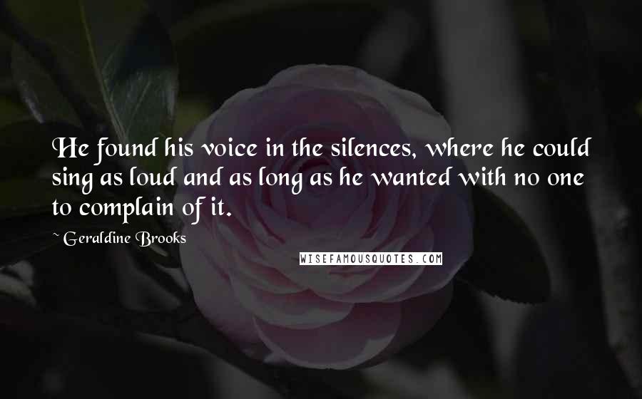 Geraldine Brooks Quotes: He found his voice in the silences, where he could sing as loud and as long as he wanted with no one to complain of it.