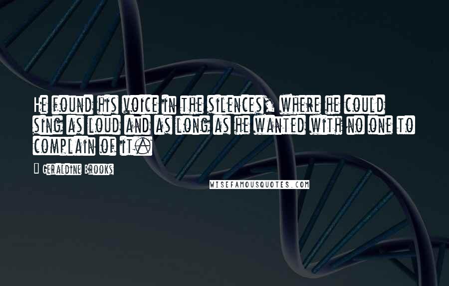 Geraldine Brooks Quotes: He found his voice in the silences, where he could sing as loud and as long as he wanted with no one to complain of it.
