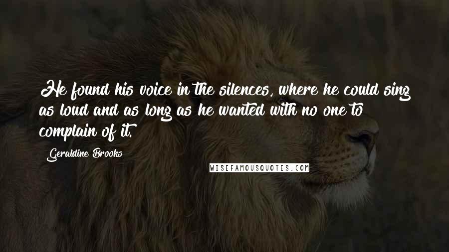 Geraldine Brooks Quotes: He found his voice in the silences, where he could sing as loud and as long as he wanted with no one to complain of it.