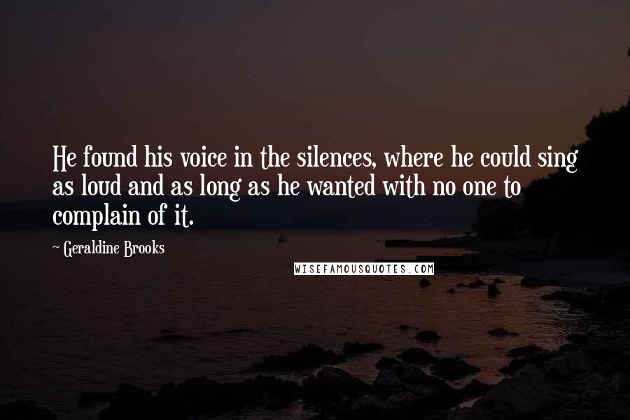 Geraldine Brooks Quotes: He found his voice in the silences, where he could sing as loud and as long as he wanted with no one to complain of it.