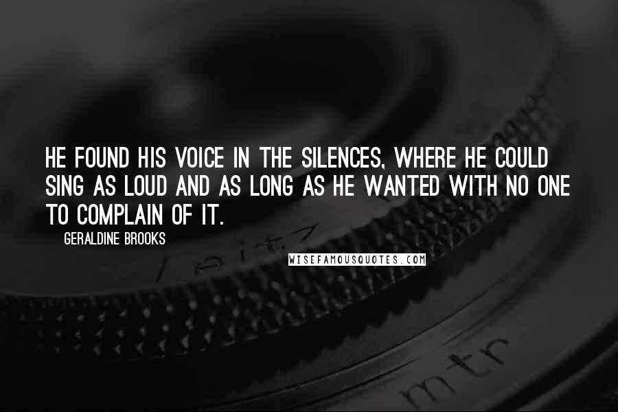 Geraldine Brooks Quotes: He found his voice in the silences, where he could sing as loud and as long as he wanted with no one to complain of it.
