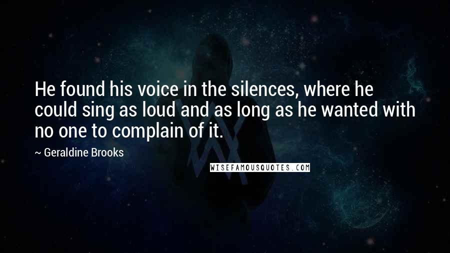 Geraldine Brooks Quotes: He found his voice in the silences, where he could sing as loud and as long as he wanted with no one to complain of it.