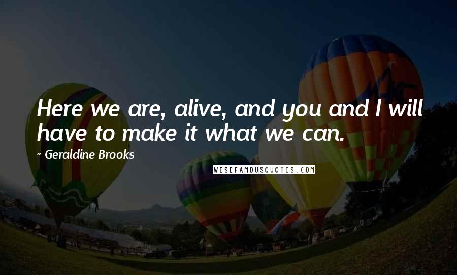 Geraldine Brooks Quotes: Here we are, alive, and you and I will have to make it what we can.