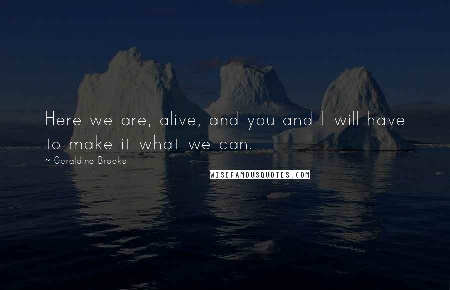 Geraldine Brooks Quotes: Here we are, alive, and you and I will have to make it what we can.