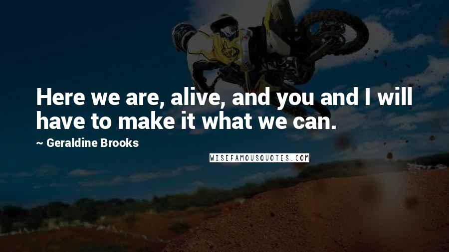 Geraldine Brooks Quotes: Here we are, alive, and you and I will have to make it what we can.