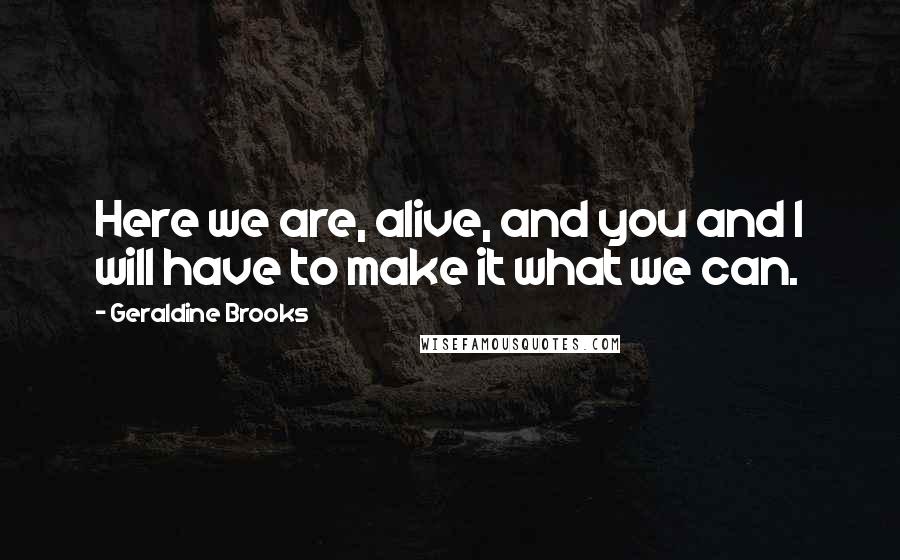 Geraldine Brooks Quotes: Here we are, alive, and you and I will have to make it what we can.