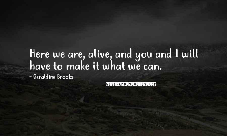 Geraldine Brooks Quotes: Here we are, alive, and you and I will have to make it what we can.