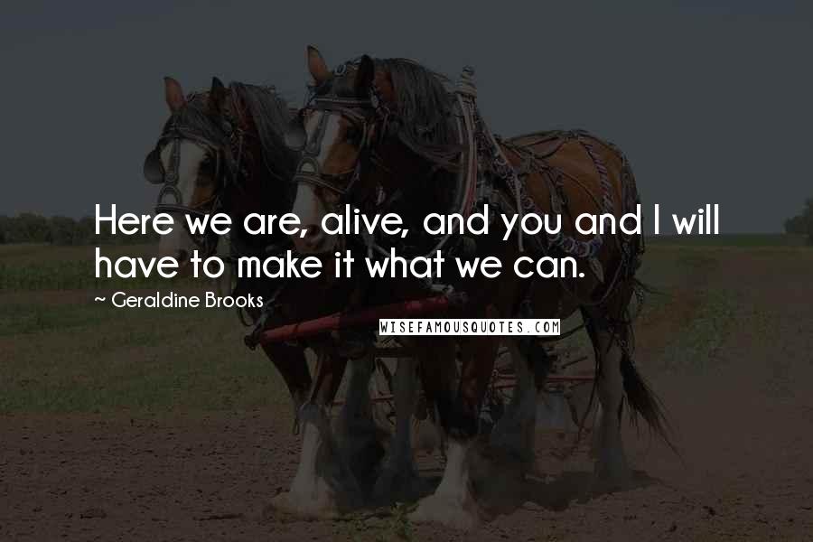 Geraldine Brooks Quotes: Here we are, alive, and you and I will have to make it what we can.