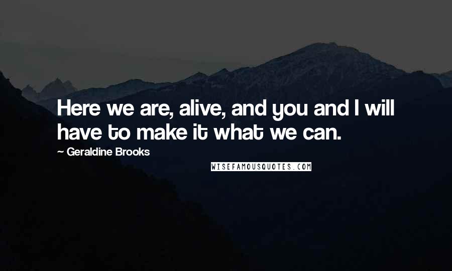 Geraldine Brooks Quotes: Here we are, alive, and you and I will have to make it what we can.